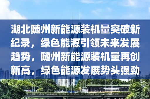 湖北随州新能源装机量突破新纪录，绿色能源引领未来发展趋势，随州新能源装机量再创新高，绿色能源发展势头强劲