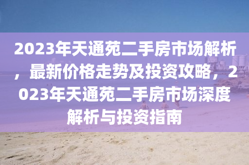 2023年天通苑二手房市场解析，最新价格走势及投资攻略，2023年天通苑二手房市场深度解析与投资指南