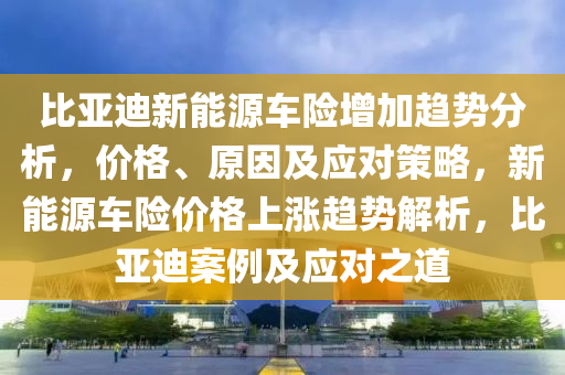 比亚迪新能源车险增加趋势分析，价格、原因及应对策略，新能源车险价格上涨趋势解析，比亚迪案例及应对之道