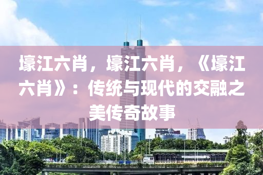 壕江六肖，壕江六肖，《壕江六肖》：传统与现代的交融之美传奇故事