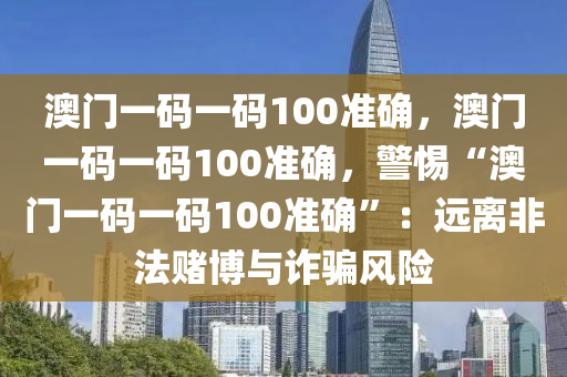 澳门一码一码100准确，澳门一码一码100准确，警惕“澳门一码一码100准确”：远离非法赌博与诈骗风险