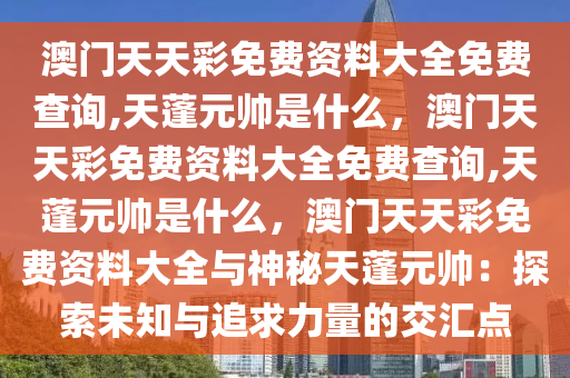 澳门天天彩免费资料大全免费查询,天蓬元帅是什么，澳门天天彩免费资料大全免费查询,天蓬元帅是什么，澳门天天彩免费资料大全与神秘天蓬元帅：探索未知与追求力量的交汇点