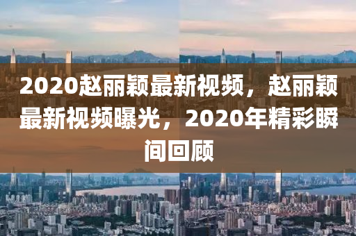 2020赵丽颖最新视频，赵丽颖最新视频曝光，2020年精彩瞬间回顾