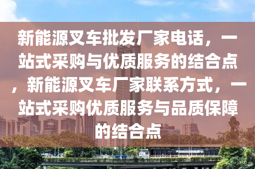 新能源叉车批发厂家电话，一站式采购与优质服务的结合点，新能源叉车厂家联系方式，一站式采购优质服务与品质保障的结合点