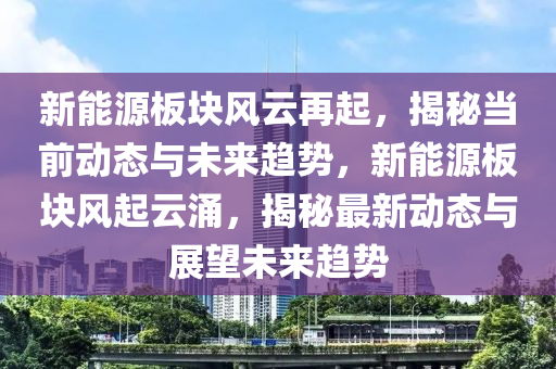 新能源板块风云再起，揭秘当前动态与未来趋势，新能源板块风起云涌，揭秘最新动态与展望未来趋势