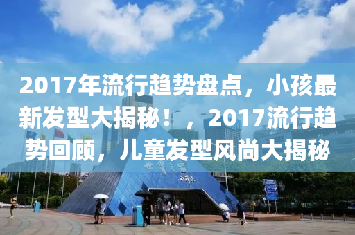 2017年流行趋势盘点，小孩最新发型大揭秘！，2017流行趋势回顾，儿童发型风尚大揭秘