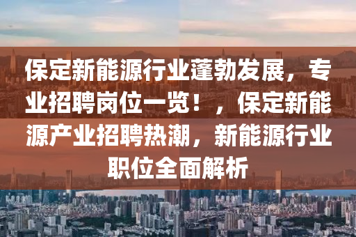 保定新能源行业蓬勃发展，专业招聘岗位一览！，保定新能源产业招聘热潮，新能源行业职位全面解析