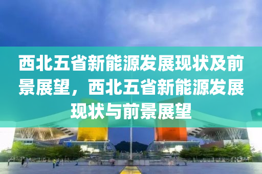 西北五省新能源发展现状及前景展望，西北五省新能源发展现状与前景展望