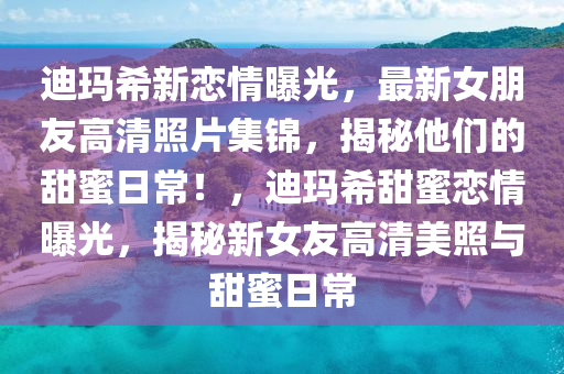 迪玛希新恋情曝光，最新女朋友高清照片集锦，揭秘他们的甜蜜日常！，迪玛希甜蜜恋情曝光，揭秘新女友高清美照与甜蜜日常