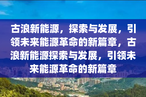 古浪新能源，探索与发展，引领未来能源革命的新篇章，古浪新能源探索与发展，引领未来能源革命的新篇章