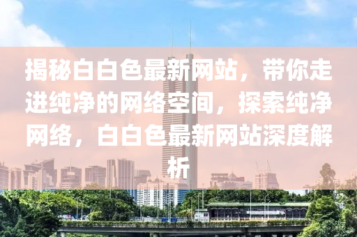 揭秘白白色最新网站，带你走进纯净的网络空间，探索纯净网络，白白色最新网站深度解析