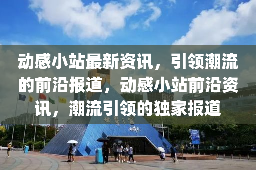 动感小站最新资讯，引领潮流的前沿报道，动感小站前沿资讯，潮流引领的独家报道