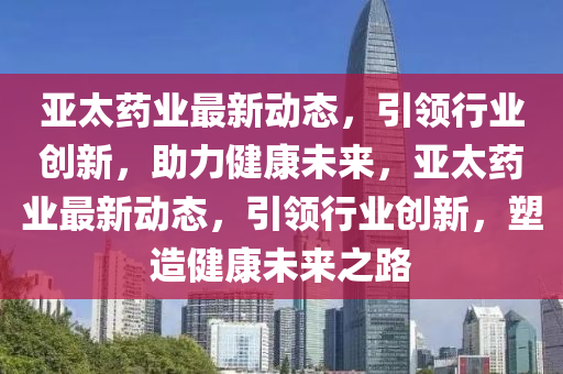 亚太药业最新动态，引领行业创新，助力健康未来，亚太药业最新动态，引领行业创新，塑造健康未来之路