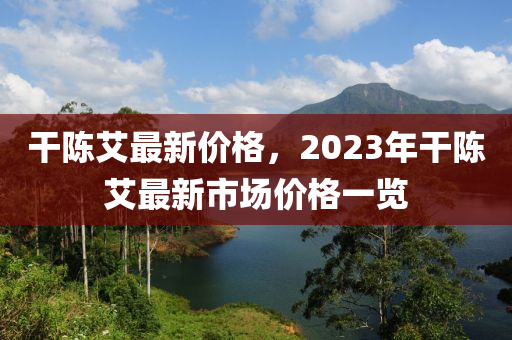 干陈艾最新价格，2023年干陈艾最新市场价格一览