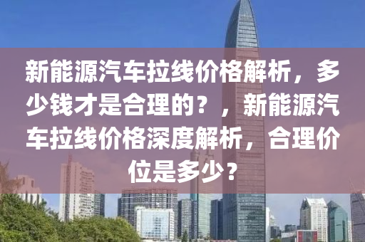 新能源汽车拉线价格解析，多少钱才是合理的？，新能源汽车拉线价格深度解析，合理价位是多少？