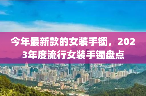 今年最新款的女装手镯，2023年度流行女装手镯盘点