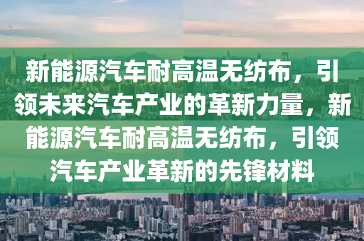 新能源汽车耐高温无纺布，引领未来汽车产业的革新力量，新能源汽车耐高温无纺布，引领汽车产业革新的先锋材料