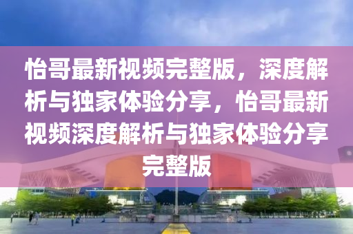 怡哥最新视频完整版，深度解析与独家体验分享，怡哥最新视频深度解析与独家体验分享完整版