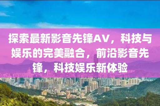 探索最新影音先锋AV，科技与娱乐的完美融合，前沿影音先锋，科技娱乐新体验