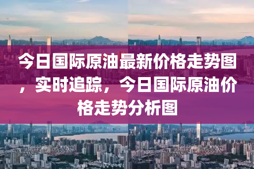 今日国际原油最新价格走势图，实时追踪，今日国际原油价格走势分析图