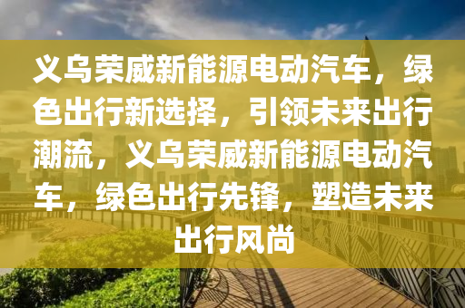 义乌荣威新能源电动汽车，绿色出行新选择，引领未来出行潮流，义乌荣威新能源电动汽车，绿色出行先锋，塑造未来出行风尚