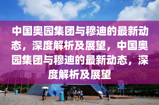 中国奥园集团与穆迪的最新动态，深度解析及展望，中国奥园集团与穆迪的最新动态，深度解析及展望