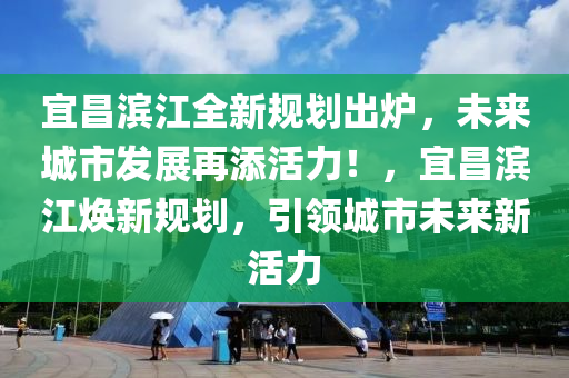 宜昌滨江全新规划出炉，未来城市发展再添活力！，宜昌滨江焕新规划，引领城市未来新活力