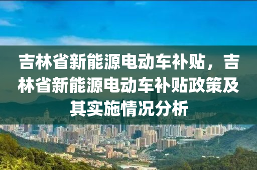 吉林省新能源电动车补贴，吉林省新能源电动车补贴政策及其实施情况分析