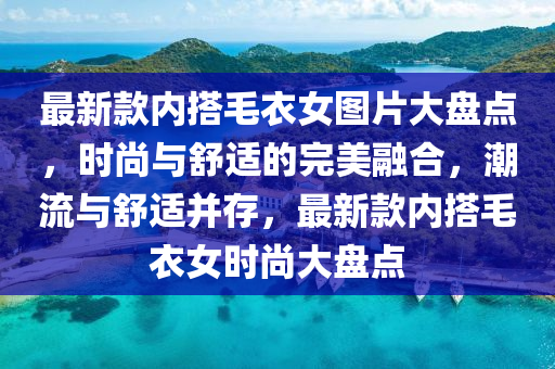 最新款内搭毛衣女图片大盘点，时尚与舒适的完美融合，潮流与舒适并存，最新款内搭毛衣女时尚大盘点