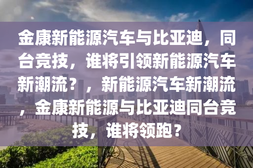 金康新能源汽车与比亚迪，同台竞技，谁将引领新能源汽车新潮流？，新能源汽车新潮流，金康新能源与比亚迪同台竞技，谁将领跑？