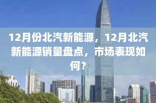 12月份北汽新能源，12月北汽新能源销量盘点，市场表现如何？