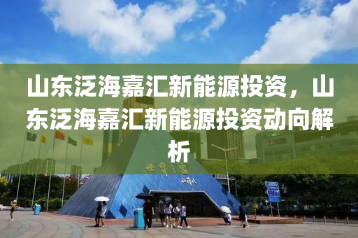 山东泛海嘉汇新能源投资，山东泛海嘉汇新能源投资动向解析