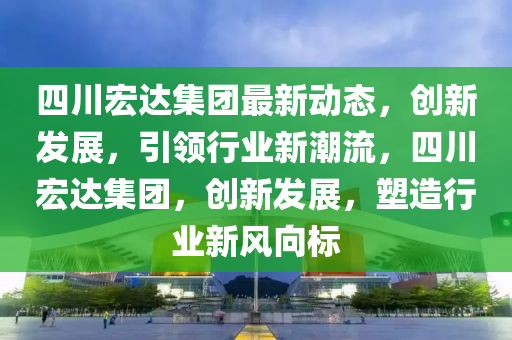 四川宏达集团最新动态，创新发展，引领行业新潮流，四川宏达集团，创新发展，塑造行业新风向标