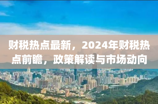 财税热点最新，2024年财税热点前瞻，政策解读与市场动向