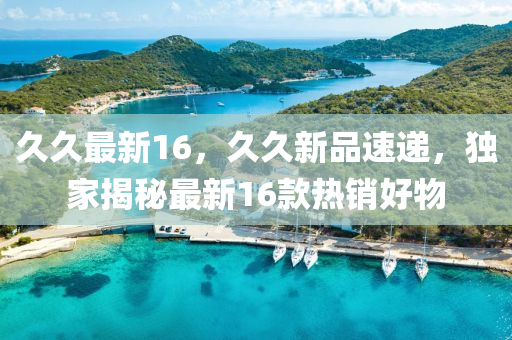 久久最新16，久久新品速递，独家揭秘最新16款热销好物