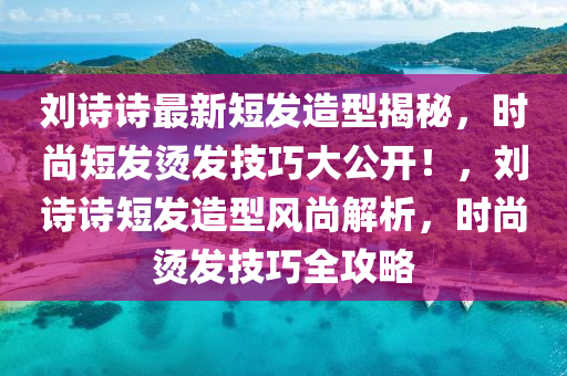 刘诗诗最新短发造型揭秘，时尚短发烫发技巧大公开！，刘诗诗短发造型风尚解析，时尚烫发技巧全攻略