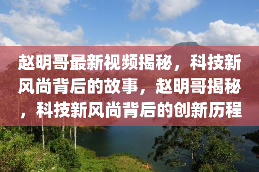 赵明哥最新视频揭秘，科技新风尚背后的故事，赵明哥揭秘，科技新风尚背后的创新历程