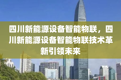 四川新能源设备智能物联，四川新能源设备智能物联技术革新引领未来