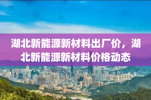 湖北新能源新材料出厂价，湖北新能源新材料价格动态