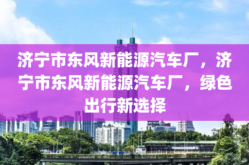 济宁市东风新能源汽车厂，济宁市东风新能源汽车厂，绿色出行新选择