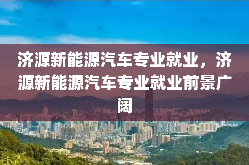 济源新能源汽车专业就业，济源新能源汽车专业就业前景广阔