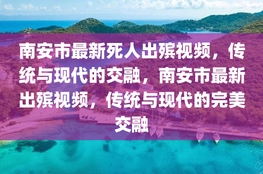 南安市最新死人出殡视频，传统与现代的交融，南安市最新出殡视频，传统与现代的完美交融