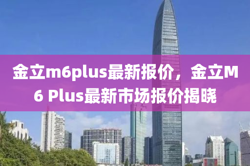 金立m6plus最新报价，金立M6 Plus最新市场报价揭晓