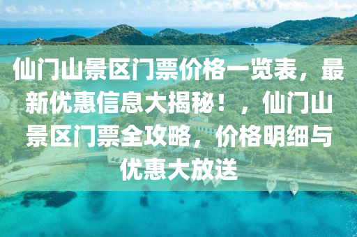 仙门山景区门票价格一览表，最新优惠信息大揭秘！，仙门山景区门票全攻略，价格明细与优惠大放送