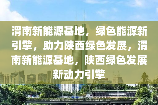 渭南新能源基地，绿色能源新引擎，助力陕西绿色发展，渭南新能源基地，陕西绿色发展新动力引擎