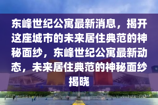 东峰世纪公寓最新消息，揭开这座城市的未来居住典范的神秘面纱，东峰世纪公寓最新动态，未来居住典范的神秘面纱揭晓