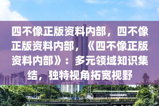 四不像正版资料内部，四不像正版资料内部，《四不像正版资料内部》：多元领域知识集结，独特视角拓宽视野