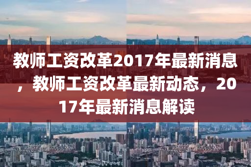 教师工资改革2017年最新消息，教师工资改革最新动态，2017年最新消息解读