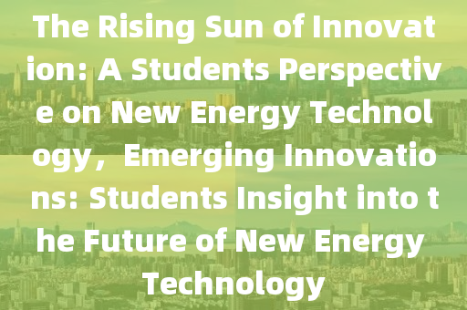 The Rising Sun of Innovation: A Students Perspective on New Energy Technology，Emerging Innovations: Students Insight into the Future of New Energy Technology