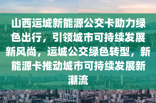 山西运城新能源公交卡助力绿色出行，引领城市可持续发展新风尚，运城公交绿色转型，新能源卡推动城市可持续发展新潮流